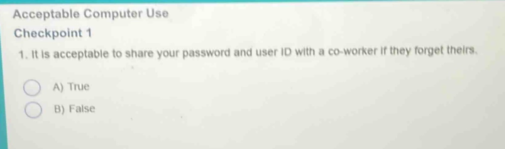 acceptable computer use\ncheckpoint 1\n1. it is acceptable to share your password and user id with a co - worker if they forget theirs.\na) true\nb) false