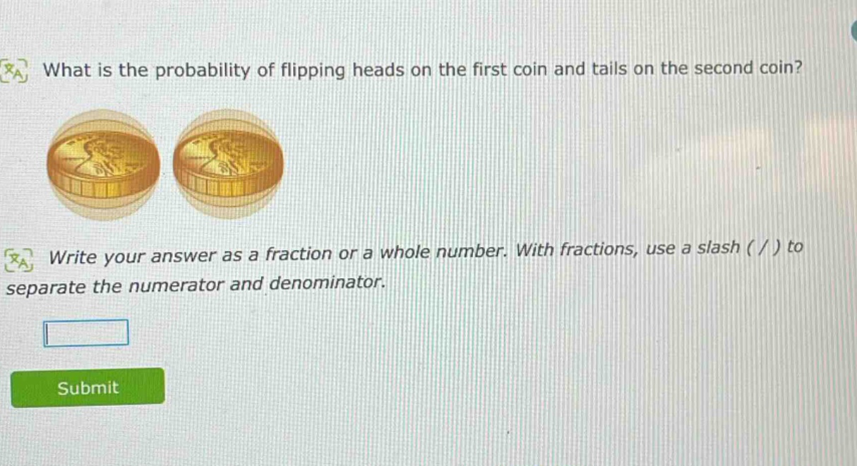 what is the probability of flipping heads on the first coin and tails on the second coin?\nwrite your answer as a fraction or a whole number. with fractions, use a slash ( / ) to separate the numerator and denominator.