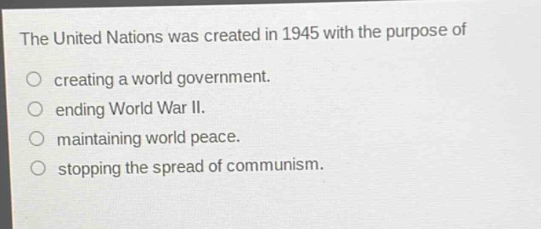 the united nations was created in 1945 with the purpose of\ncreating a world government.\nending world war ii.\nmaintaining world peace.\nstopping the spread of communism.