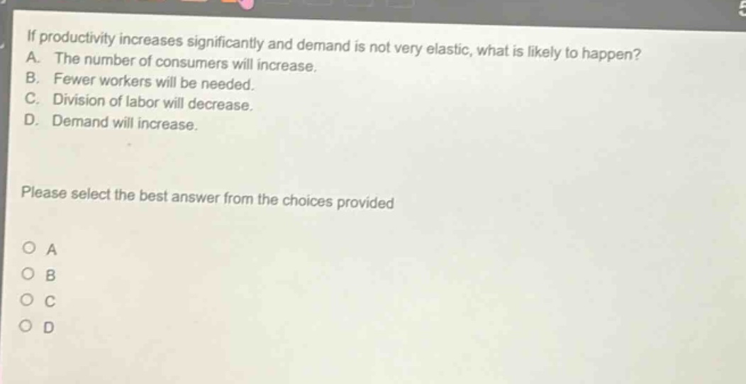 if productivity increases significantly and demand is not very elastic, what is likely to happen?\na. the number of consumers will increase.\nb. fewer workers will be needed.\nc. division of labor will decrease.\nd. demand will increase.\nplease select the best answer from the choices provided\n○ a\n○ b\n○ c\n○ d