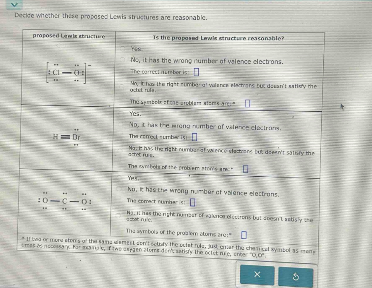 decide whether these proposed lewis structures are reasonable.\nproposed lewis structure is the proposed lewis structure reasonable?\nyes.\nno, it has the wrong number of valence electrons.\nthe correct number is: \nno, it has the right number of valence electrons but doesnt satisfy the octet rule.\nthe symbols of the problem atoms are:* \nyes.\nno, it has the wrong number of valence electrons.\nthe correct number is: \nno, it has the right number of valence electrons but doesnt satisfy the octet rule.\nthe symbols of the problem atoms are:* \nyes.\nno, it has the wrong number of valence electrons.\nthe correct number is: \nno, it has the right number of valence electrons but doesnt satisfy the octet rule.\nthe symbols of the problem atoms are:* \n* if two or more atoms of the same element dont satisfy the octet rule, just enter the chemical symbol as many times as necessary. for example, if two oxygen atoms dont satisfy the octet rule, enter \o,o\.