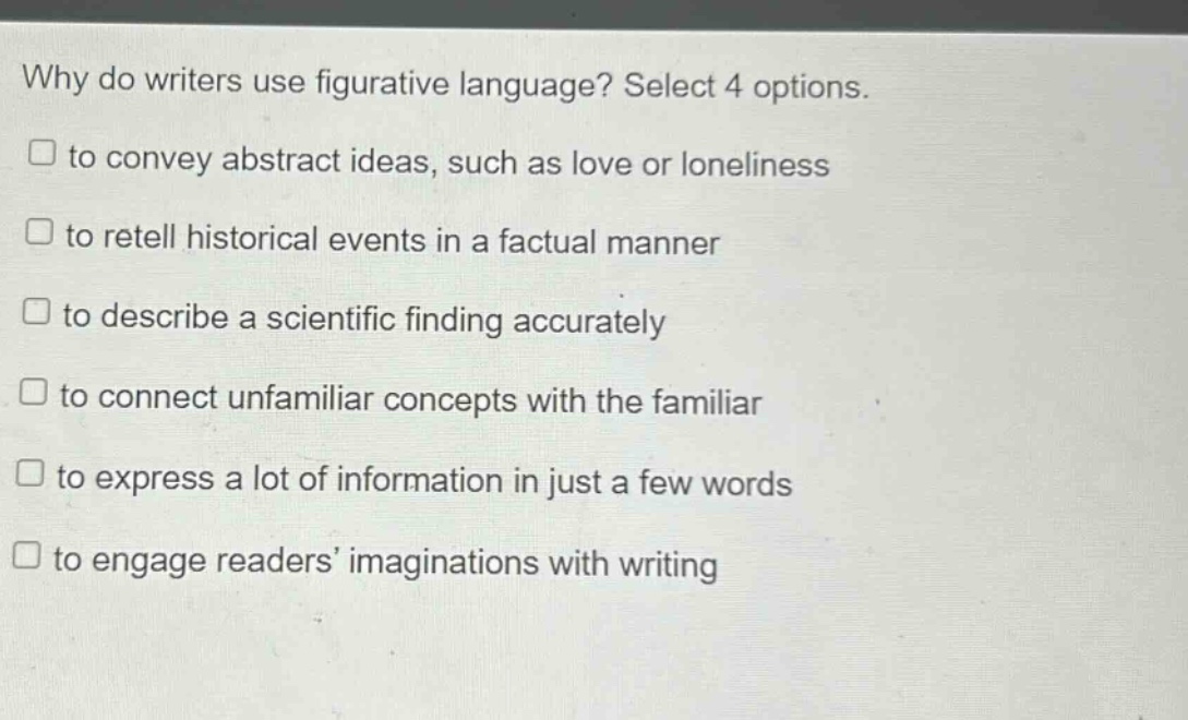 why do writers use figurative language? select 4 options.\n□ to convey abstract ideas, such as love or loneliness\n□ to retell historical events in a factual manner\n□ to describe a scientific finding accurately\n□ to connect unfamiliar concepts with the familiar\n□ to express a lot of information in just a few words\n□ to engage readers imaginations with writing