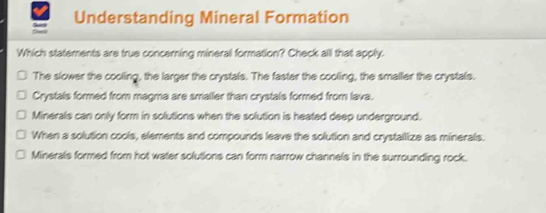 understanding mineral formation\nwhich statements are true concerning mineral formation? check all that apply.\nthe slower the cooling, the larger the crystals. the faster the cooling, the smaller the crystals.\ncrystals formed from magma are smaller than crystals formed from lava.\nminerals can only form in solutions when the solution is heated deep underground.\nwhen a solution cools, elements and compounds leave the solution and crystallize as minerals.\nminerals formed from hot water solutions can form narrow channels in the surrounding rock.