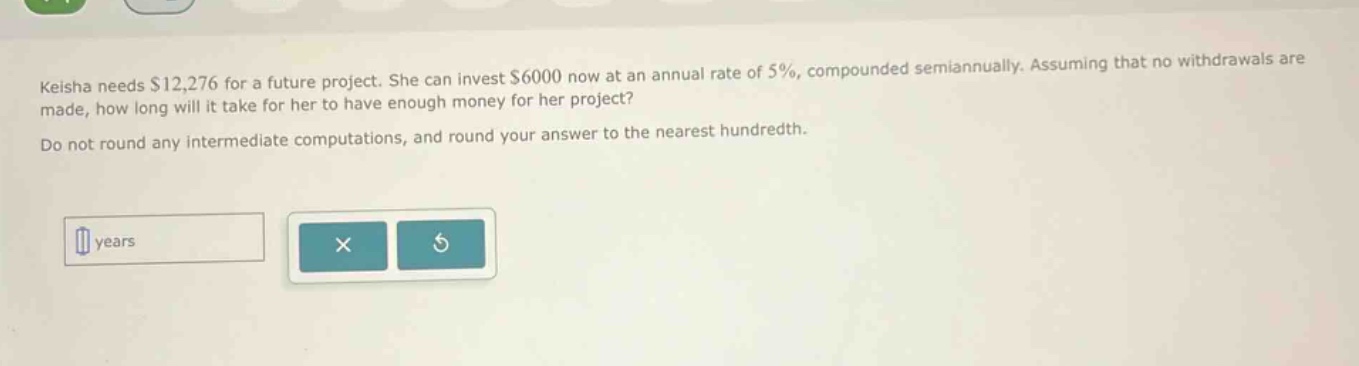 keisha needs $12,276 for a future project. she can invest $6000 now at an annual rate of 5%, compounded semiannually. assuming that no withdrawals are made, how long will it take for her to have enough money for her project? do not round any intermediate computations, and round your answer to the nearest hundredth. years