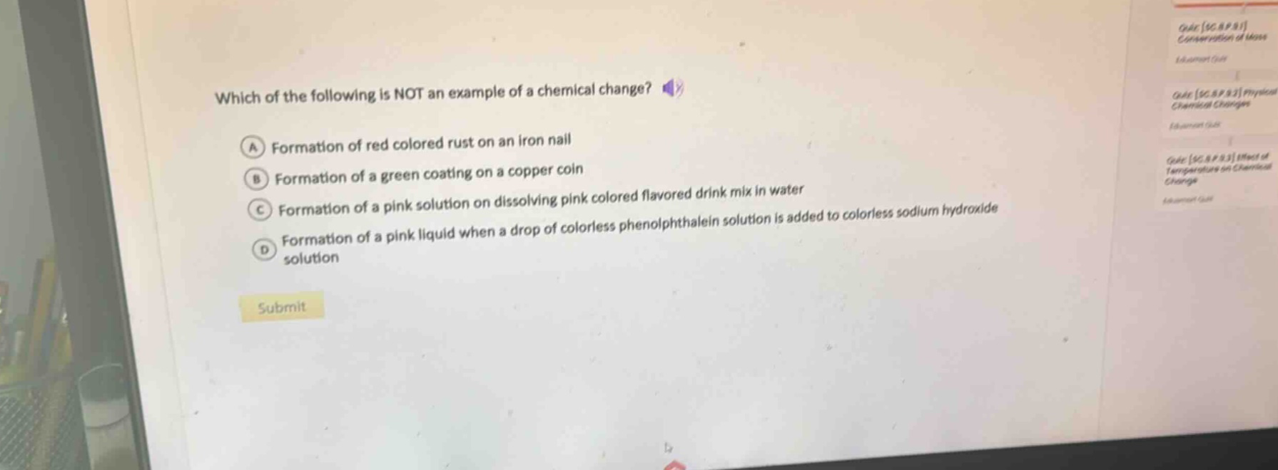 which of the following is not an example of a chemical change?\na formation of red colored rust on an iron nail\nb formation of a green coating on a copper coin\nc formation of a pink solution on dissolving pink colored flavored drink mix in water\nd formation of a pink liquid when a drop of colorless phenolphthalein solution is added to colorless sodium hydroxide solution