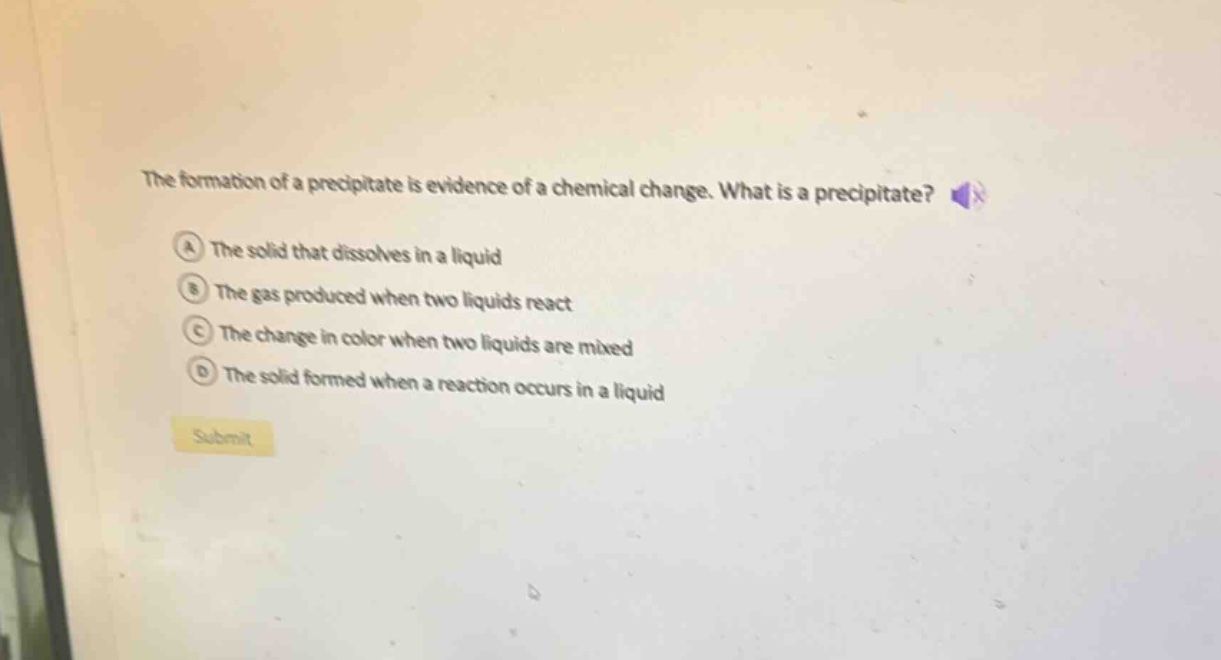 the formation of a precipitate is evidence of a chemical change. what is a precipitate?\na the solid that dissolves in a liquid\nb the gas produced when two liquids react\nc the change in color when two liquids are mixed\nd the solid formed when a reaction occurs in a liquid