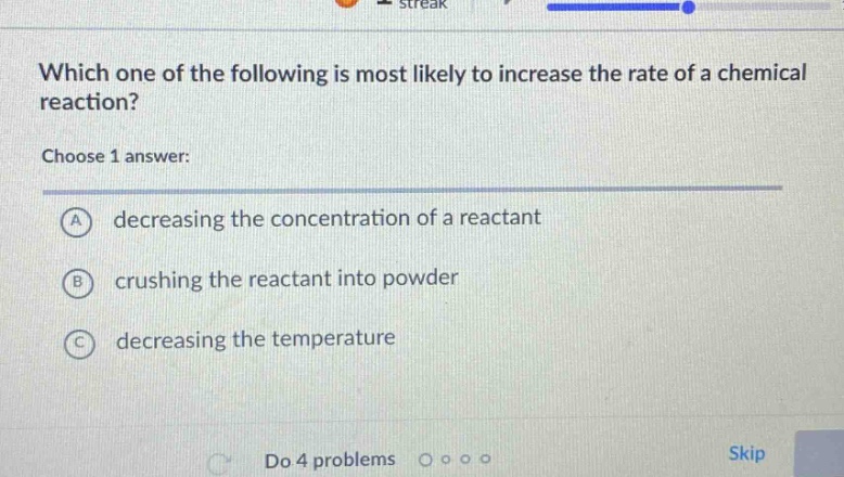 which one of the following is most likely to increase the rate of a chemical reaction?\nchoose 1 answer:\na decreasing the concentration of a reactant\nb crushing the reactant into powder\nc decreasing the temperature