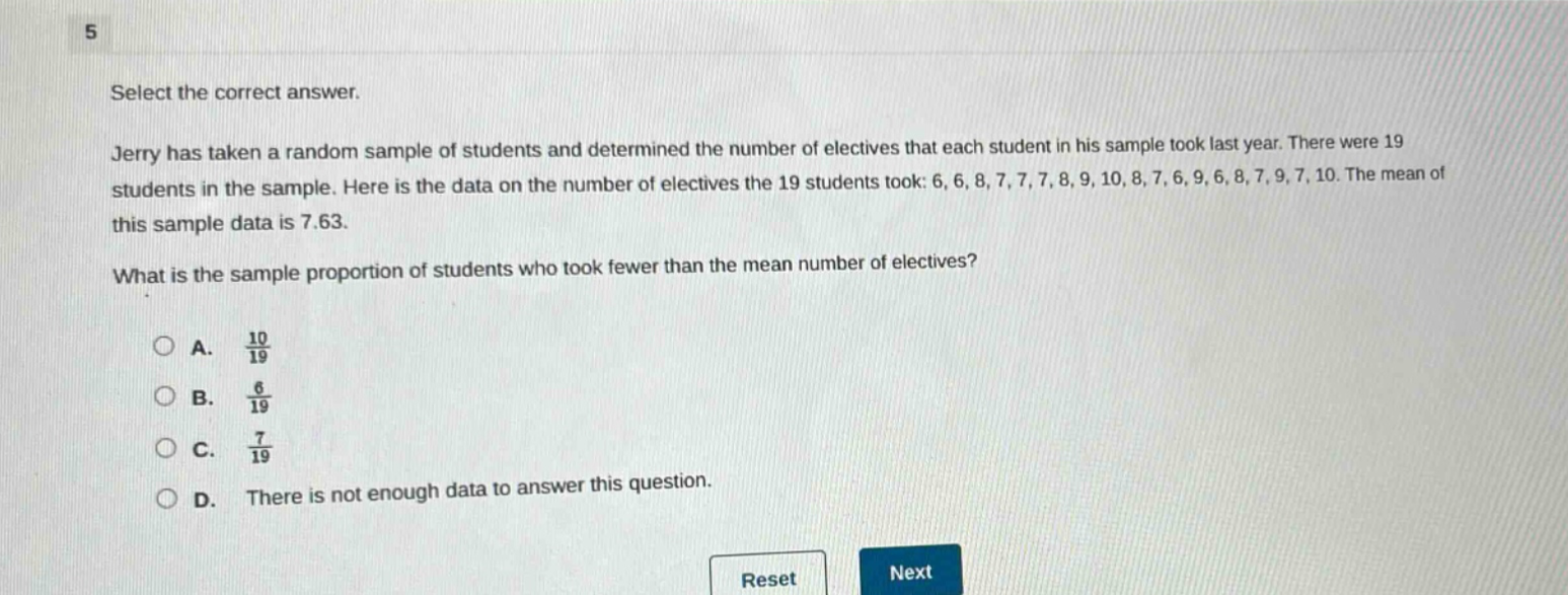 select the correct answer.\njerry has taken a random sample of students and determined the number of electives that each student in his sample took last year. there were 19 students in the sample. here is the data on the number of electives the 19 students took: 6, 6, 8, 7, 7, 7, 8, 9, 10, 8, 7, 6, 9, 6, 8, 7, 9, 7, 10. the mean of this sample data is 7.63.\nwhat is the sample proportion of students who took fewer than the mean number of electives?\na. $\frac{10}{19}$\nb. $\frac{6}{19}$\nc. $\frac{7}{19}$\nd. there is not enough data to answer this question.