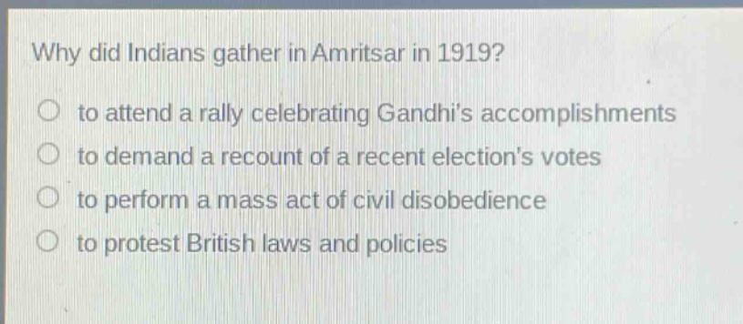 why did indians gather in amritsar in 1919?\n○ to attend a rally celebrating gandhis accomplishments\n○ to demand a recount of a recent elections votes\n○ to perform a mass act of civil disobedience\n○ to protest british laws and policies