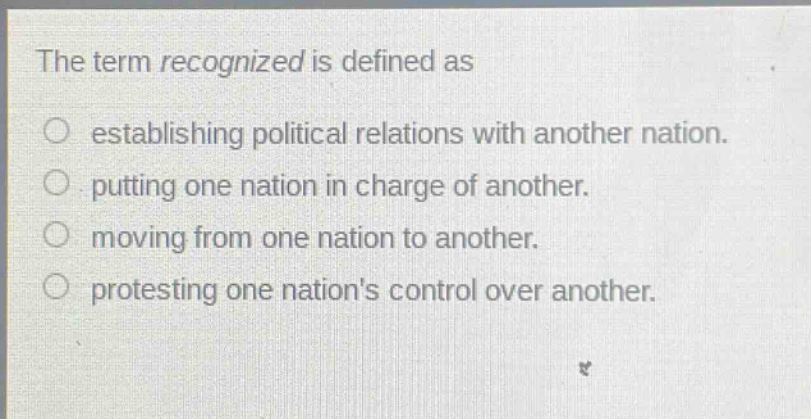 the term recognized is defined as\nestablishing political relations with another nation.\nputting one nation in charge of another.\nmoving from one nation to another.\nprotesting one nations control over another.