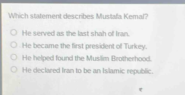which statement describes mustafa kemal?\nhe served as the last shah of iran.\nhe became the first president of turkey.\nhe helped found the muslim brotherhood.\nhe declared iran to be an islamic republic.