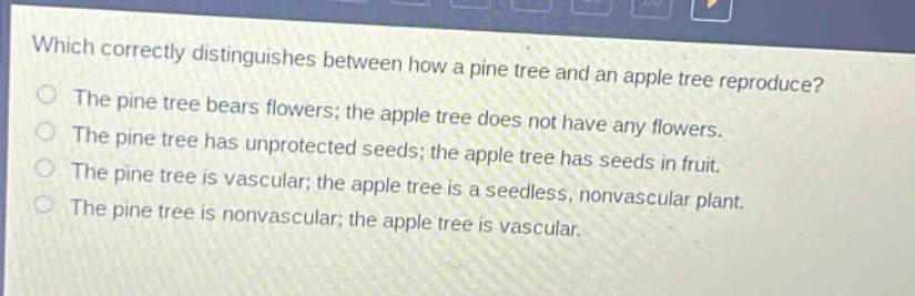 which correctly distinguishes between how a pine tree and an apple tree reproduce?\nthe pine tree bears flowers; the apple tree does not have any flowers.\nthe pine tree has unprotected seeds; the apple tree has seeds in fruit.\nthe pine tree is vascular; the apple tree is a seedless, nonvascular plant.\nthe pine tree is nonvascular; the apple tree is vascular.