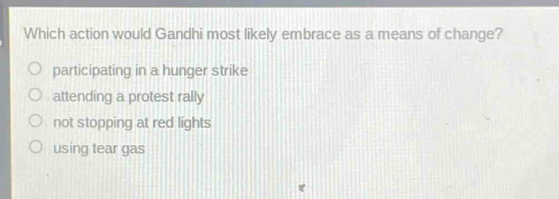 which action would gandhi most likely embrace as a means of change?\nparticipating in a hunger strike\nattending a protest rally\nnot stopping at red lights\nusing tear gas