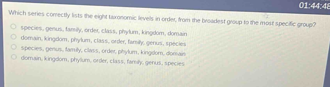which series correctly lists the eight taxonomic levels in order, from the broadest group to the most specific group?\n○ species, genus, family, order, class, phylum, kingdom, domain\n○ domain, kingdom, phylum, class, order, family, genus, species\n○ species, genus, family, class, order, phylum, kingdom, domain\n○ domain, kingdom, phylum, order, class, family, genus, species