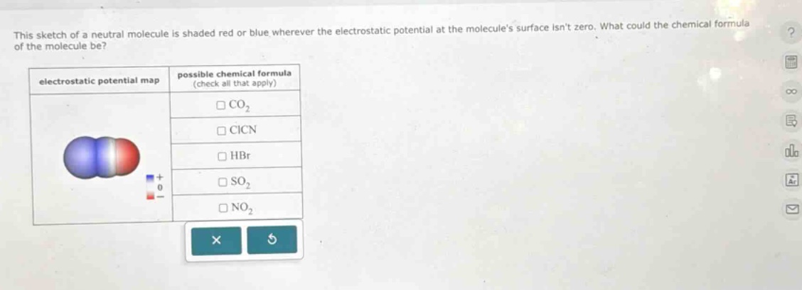 this sketch of a neutral molecule is shaded red or blue wherever the electrostatic potential at the molecules surface isnt zero. what could the chemical formula of the molecule be? electrostatic potential map possible chemical formula (check all that apply) co₂ cicn hbr so₂ no₂
