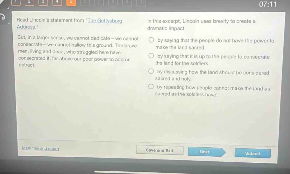 read lincolns statement from \the gettysburg address.\ but, in a larger sense, we cannot dedicate - we cannot consecrate - we cannot hallow this ground. the brave men, living and dead, who struggled here have consecrated it, far above our poor power to add or detract. in this excerpt, lincoln uses brevity to create a dramatic impact by saying that the people do not have the power to make the land sacred. by saying that it is up to the people to consecrate the land for the soldiers. by discussing how the land should be considered sacred and holy. by repeating how people cannot make the land as sacred as the soldiers have.