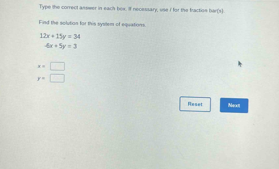 type the correct answer in each box. if necessary, use / for the fraction bar(s).\nfind the solution for this system of equations.\n12x + 15y = 34\n-6x + 5y = 3\nx = \n y =