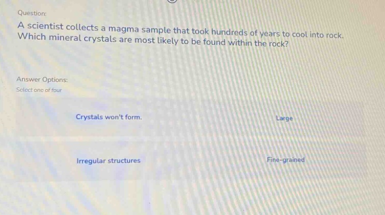 question: a scientist collects a magma sample that took hundreds of years to cool into rock. which mineral crystals are most likely to be found within the rock? answer options: select one of four crystals wont form. large irregular structures fine - grained