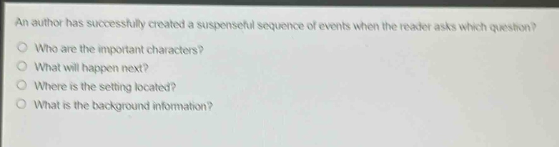 an author has successfully created a suspenseful sequence of events when the reader asks which question?\nwho are the important characters?\nwhat will happen next?\nwhere is the setting located?\nwhat is the background information?