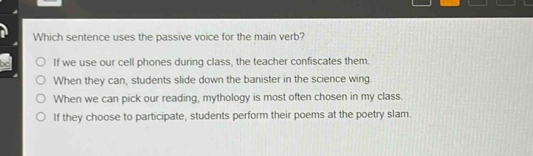 which sentence uses the passive voice for the main verb?\nif we use our cell phones during class, the teacher confiscates them.\nwhen they can, students slide down the banister in the science wing.\nwhen we can pick our reading, mythology is most often chosen in my class.\nif they choose to participate, students perform their poems at the poetry slam.