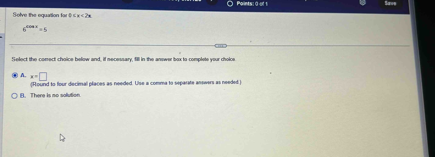 solve the equation for ( 0 leq x<2 pi ).\n( 6^{cos x}=5 )\nselect the correct choice below and, if necessary, fill in the answer box to complete your choice.\na. ( x= )\n(round to four decimal places as needed. use a comma to separate answers as needed.)\nb. there is no solution.