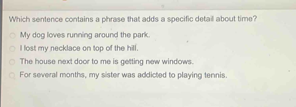 which sentence contains a phrase that adds a specific detail about time?\nmy dog loves running around the park.\ni lost my necklace on top of the hill.\nthe house next door to me is getting new windows.\nfor several months, my sister was addicted to playing tennis.