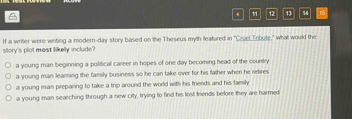 if a writer were writing a modern - day story based on the theseus myth featured in \cruel tribute,\ what would the storys plot most likely include?\n○ a young man beginning a political career in hopes of one day becoming head of the country\n○ a young man learning the family business so he can take over for his father when he retires\n○ a young man preparing to take a trip around the world with his friends and his family\n○ a young man searching through a new city, trying to find his lost friends before they are harmed