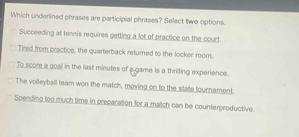 which underlined phrases are participial phrases? select two options.\nsucceeding at tennis requires getting a lot of practice on the court.\ntired from practice, the quarterback returned to the locker room.\nto score a goal in the last minutes of a game is a thrilling experience.\nthe volleyball team won the match, moving on to the state tournament.\nspending too much time in preparation for a match can be counterproductive.