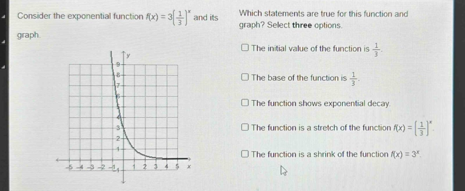 consider the exponential function ( f(x)=3left(\frac{1}{3}\right)^{x} ) and its graph. which statements are true for this function and graph? select three options. the initial value of the function is ( \frac{1}{3} ). the base of the function is ( \frac{1}{3} ). the function shows exponential decay. the function is a stretch of the function ( f(x)=left(\frac{1}{3}\right)^{x} ). the function is a shrink of the function ( f(x)=3^{x} ).