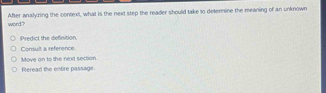 after analyzing the context, what is the next step the reader should take to determine the meaning of an unknown word?\npredict the definition.\nconsult a reference.\nmove on to the next section.\nreread the entire passage.