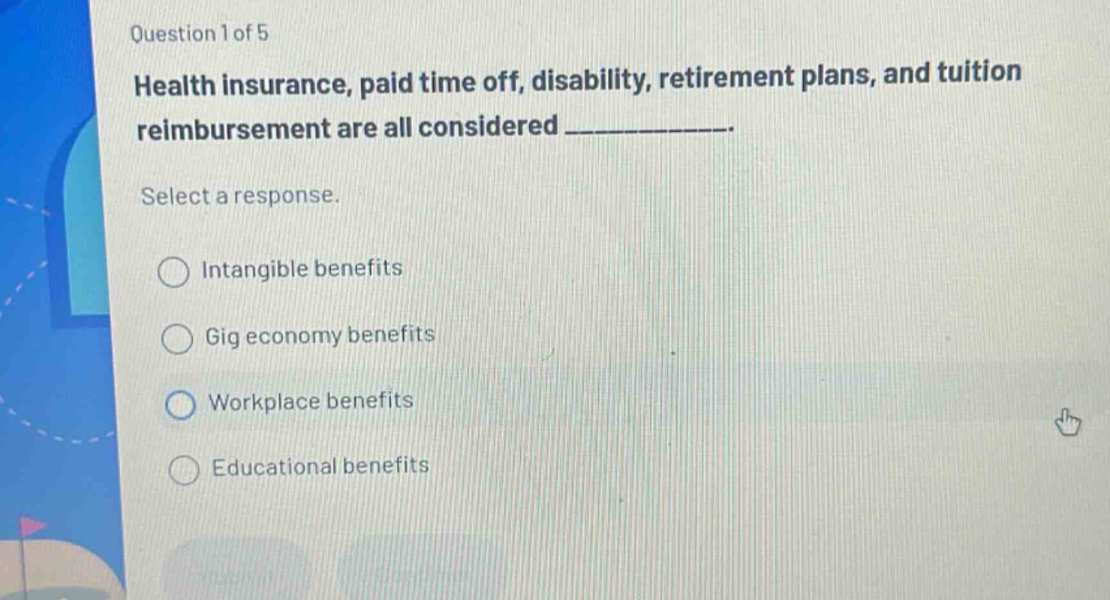 question 1 of 5\nhealth insurance, paid time off, disability, retirement plans, and tuition reimbursement are all considered _.\nselect a response.\nintangible benefits\ngig economy benefits\nworkplace benefits\neducational benefits