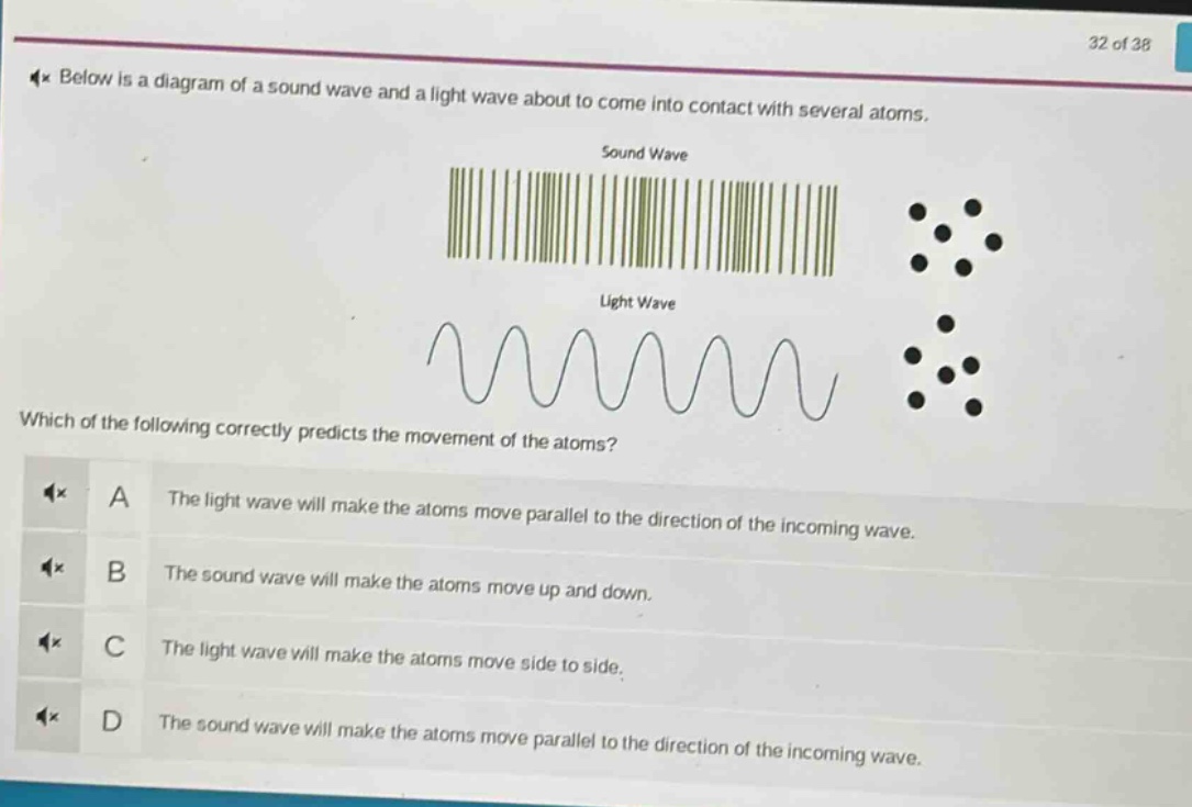 below is a diagram of a sound wave and a light wave about to come into contact with several atoms. which of the following correctly predicts the movement of the atoms? a the light wave will make the atoms move parallel to the direction of the incoming wave. b the sound wave will make the atoms move up and down. c the light wave will make the atoms move side to side. d the sound wave will make the atoms move parallel to the direction of the incoming wave.