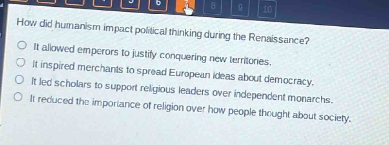how did humanism impact political thinking during the renaissance?\nit allowed emperors to justify conquering new territories.\nit inspired merchants to spread european ideas about democracy.\nit led scholars to support religious leaders over independent monarchs.\nit reduced the importance of religion over how people thought about society.
