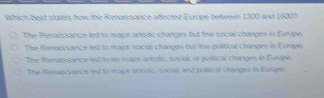 which best states how the renaissance affected europe between 1300 and 1600?\nthe renaissance led to major artistic changes but few social changes in europe.\nthe renaissance led to major social changes but few political changes in europe.\nthe renaissance led to no major artistic, social, or political changes in europe.\nthe renaissance led to major artistic, social, and political changes in europe.