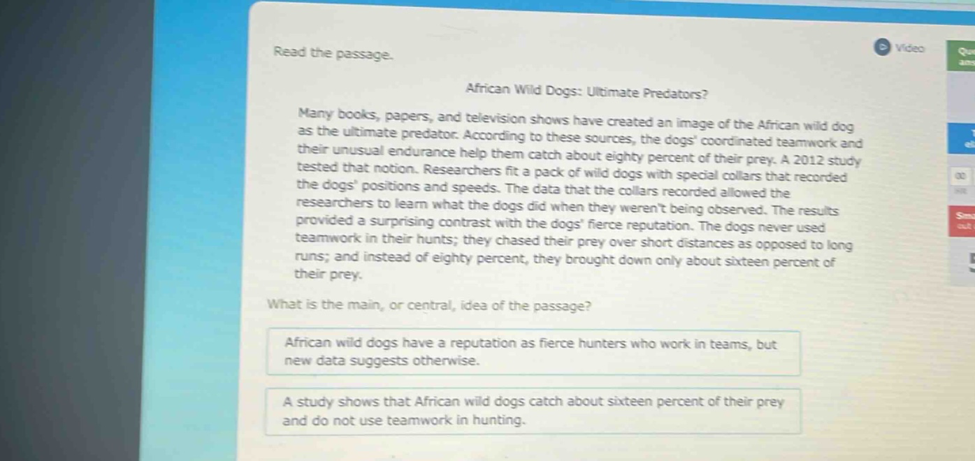 read the passage.\nafrican wild dogs: ultimate predators?\nmany books, papers, and television shows have created an image of the african wild dog as the ultimate predator. according to these sources, the dogs coordinated teamwork and their unusual endurance help them catch about eighty percent of their prey. a 2012 study tested that notion. researchers fit a pack of wild dogs with special collars that recorded the dogs positions and speeds. the data that the collars recorded allowed the researchers to learn what the dogs did when they werent being observed. the results provided a surprising contrast with the dogs fierce reputation. the dogs never used teamwork in their hunts; they chased their prey over short distances as opposed to long runs; and instead of eighty percent, they brought down only about sixteen percent of their prey.\nwhat is the main, or central, idea of the passage?\nafrican wild dogs have a reputation as fierce hunters who work in teams, but new data suggests otherwise.\na study shows that african wild dogs catch about sixteen percent of their prey and do not use teamwork in hunting.