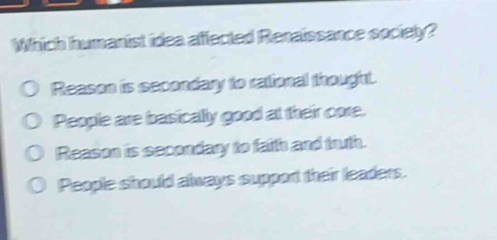 which humanist idea affected renaissance society?\no reason is secondary to rational thought.\no people are basically good at their core.\no reason is secondary to faith and truth.\no people should always support their leaders.