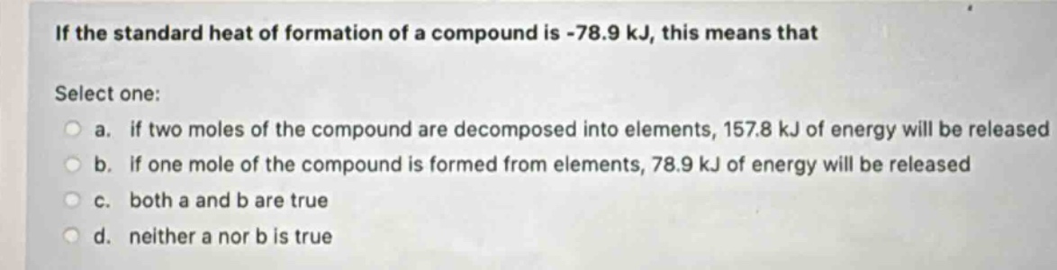 if the standard heat of formation of a compound is -78.9 kj, this means that\nselect one:\n a. if two moles of the compound are decomposed into elements, 157.8 kj of energy will be released\n b. if one mole of the compound is formed from elements, 78.9 kj of energy will be released\n c. both a and b are true\n d. neither a nor b is true