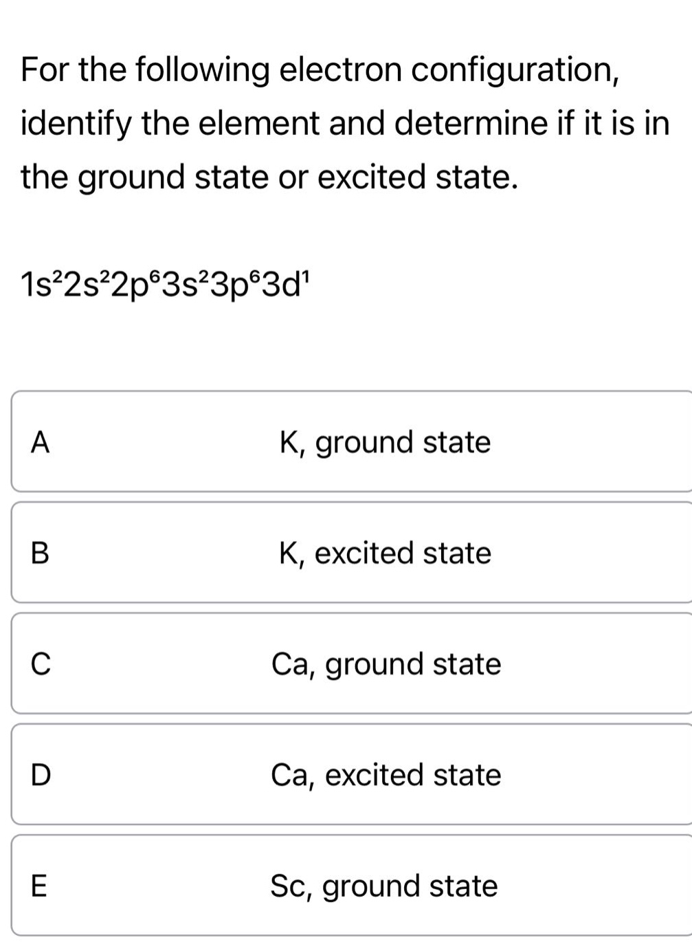 for the following electron configuration, identify the element and determine if it is in the ground state or excited state. 1s²2s²2p⁶3s²3p⁶3d¹ a k, ground state b k, excited state c ca, ground state d ca, excited state e sc, ground state