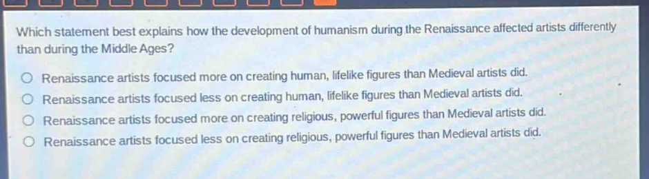 which statement best explains how the development of humanism during the renaissance affected artists differently than during the middle ages?\nrenaissance artists focused more on creating human, lifelike figures than medieval artists did.\nrenaissance artists focused less on creating human, lifelike figures than medieval artists did.\nrenaissance artists focused more on creating religious, powerful figures than medieval artists did.\nrenaissance artists focused less on creating religious, powerful figures than medieval artists did.