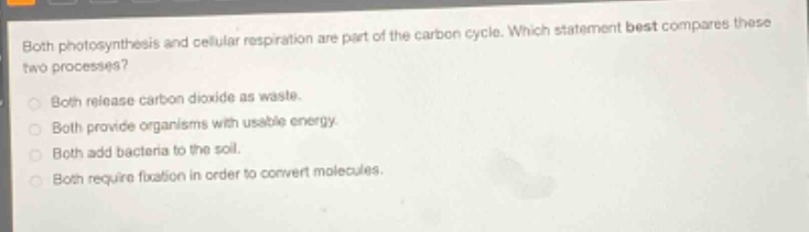 both photosynthesis and cellular respiration are part of the carbon cycle. which statement best compares these two processes?\nboth release carbon dioxide as waste.\nboth provide organisms with usable energy.\nboth add bacteria to the soil.\nboth require fixation in order to convert molecules.