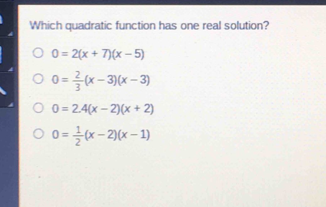 which quadratic function has one real solution?\n0 = 2(x + 7)(x - 5)\n0 = \\frac{2}{3}(x - 3)(x - 3)\n0 = 2.4(x - 2)(x + 2)\n0 = \\frac{1}{2}(x - 2)(x - 1)