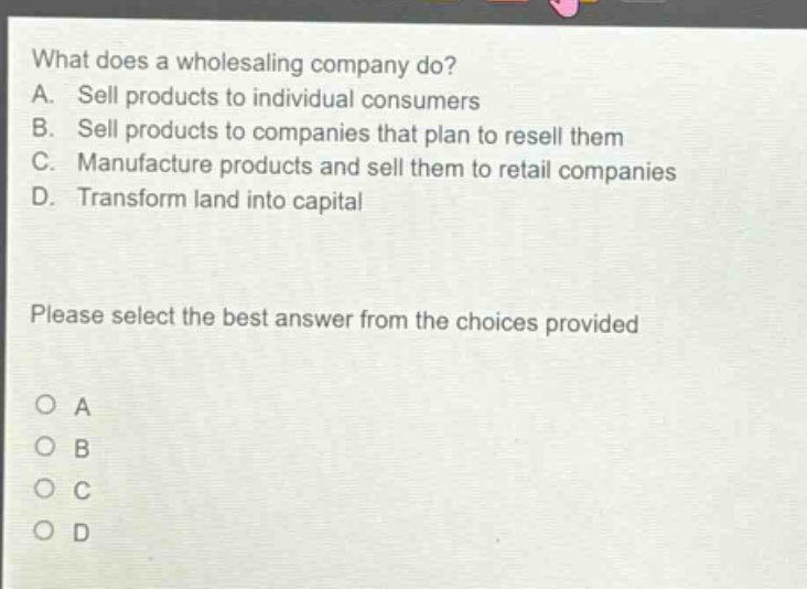 what does a wholesaling company do?\na. sell products to individual consumers\nb. sell products to companies that plan to resell them\nc. manufacture products and sell them to retail companies\nd. transform land into capital\nplease select the best answer from the choices provided\no a\no b\no c\no d