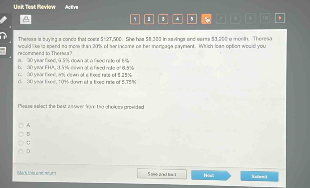theresa is buying a condo that costs $127,500. she has $8,300 in savings and earns $3,200 a month. theresa would like to spend no more than 20% of her income on her mortgage payment. which loan option would you recommend to theresa?\na. 30 year fixed, 6.5% down at a fixed rate of 5%\nb. 30 year fha, 3.5% down at a fixed rate of 6.5%\nc. 30 year fixed, 5% down at a fixed rate of 6.25%\nd. 30 year fixed, 10% down at a fixed rate of 5.75%\nplease select the best answer from the choices provided