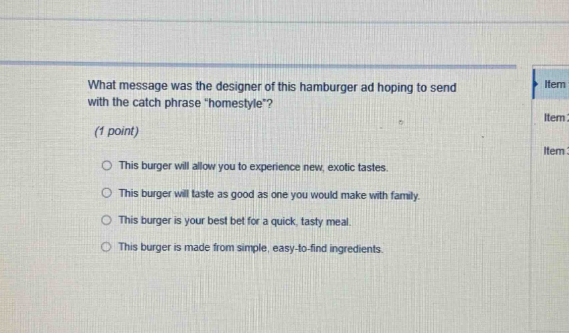 what message was the designer of this hamburger ad hoping to send with the catch phrase \homestyle\? (1 point) this burger will allow you to experience new, exotic tastes. this burger will taste as good as one you would make with family. this burger is your best bet for a quick, tasty meal. this burger is made from simple, easy - to - find ingredients.