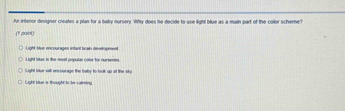 an interior designer creates a plan for a baby nursery. why does he decide to use light blue as a main part of the color scheme? (1 point) light blue encourages infant brain development. light blue is the most popular color for nurseries. light blue will encourage the baby to look up at the sky. light blue is thought to be calming.