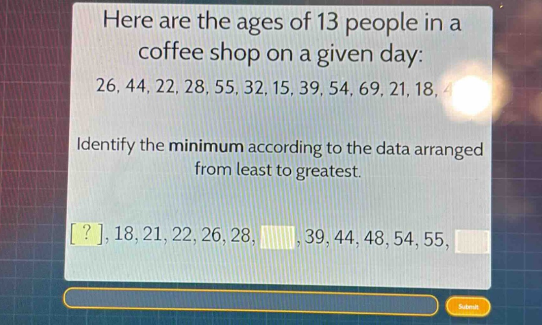 here are the ages of 13 people in a coffee shop on a given day: 26, 44, 22, 28, 55, 32, 15, 39, 54, 69, 21, 18, 48. identify the minimum according to the data arranged from least to greatest. ?, 18, 21, 22, 26, 28, , 39, 44, 48, 54, 55,