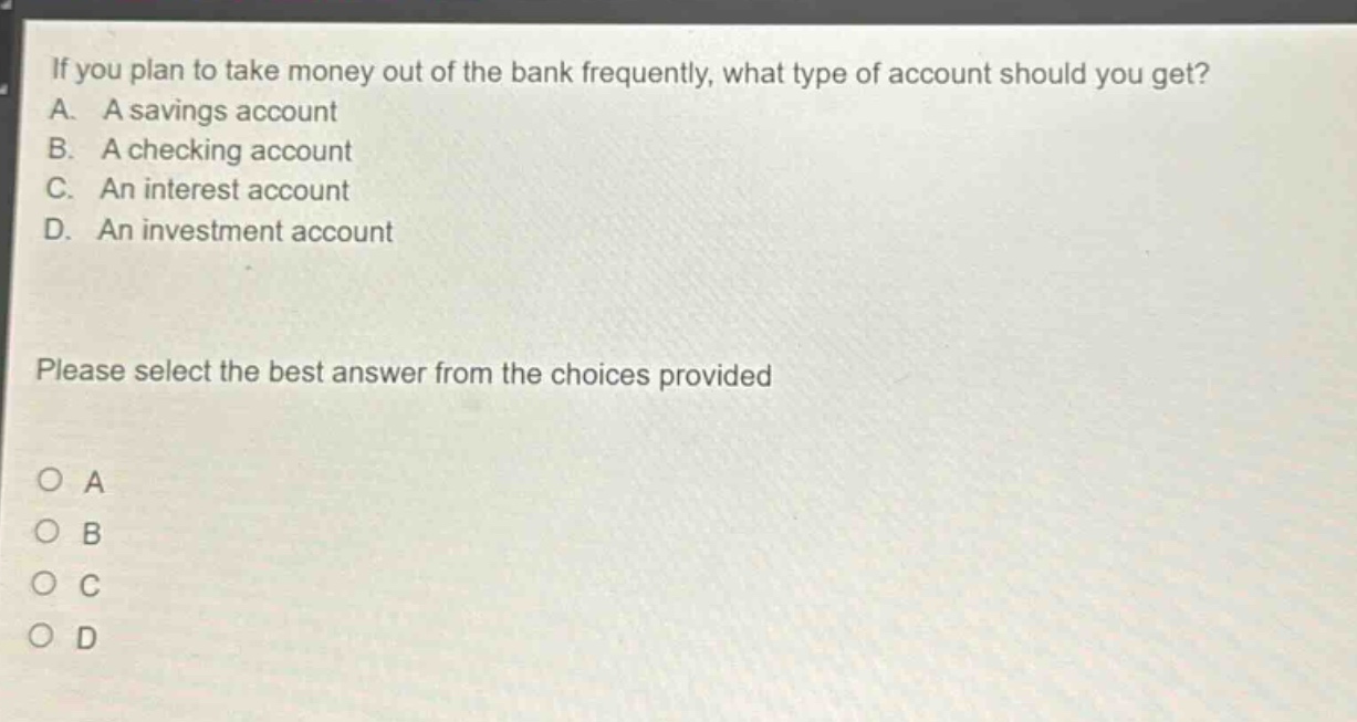 if you plan to take money out of the bank frequently, what type of account should you get?\na. a savings account\nb. a checking account\nc. an interest account\nd. an investment account\nplease select the best answer from the choices provided\no a\no b\no c\no d