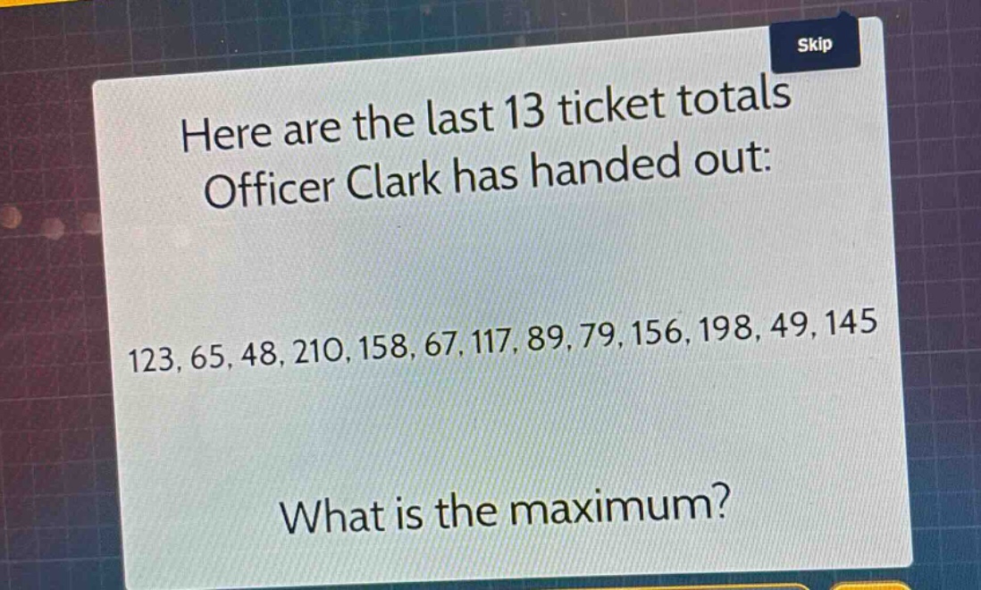 here are the last 13 ticket totals officer clark has handed out: 123, 65, 48, 210, 158, 67, 117, 89, 79, 156, 198, 49, 145 what is the maximum?