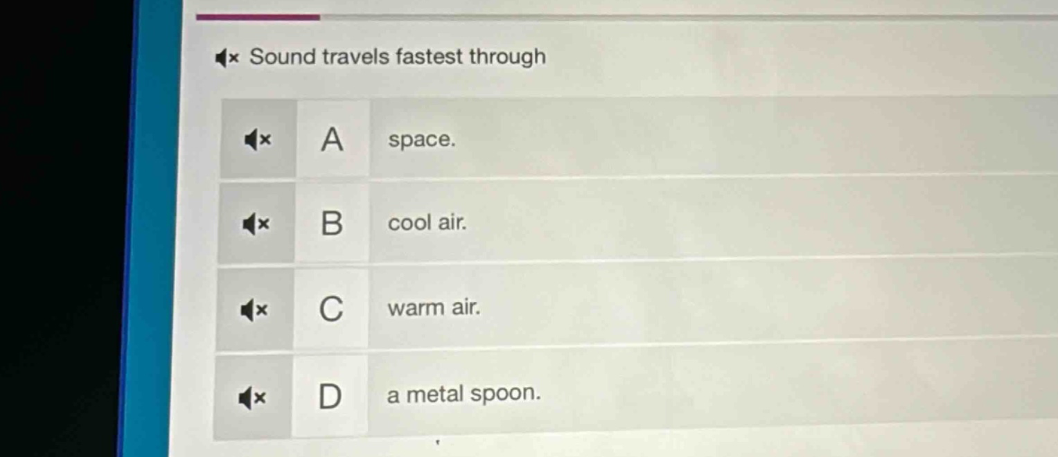 sound travels fastest through\na space.\nb cool air.\nc warm air.\nd a metal spoon.