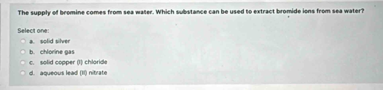 the supply of bromine comes from sea water. which substance can be used to extract bromide ions from sea water? select one: a. solid silver b. chlorine gas c. solid copper (i) chloride d. aqueous lead (ii) nitrate